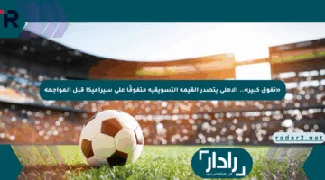 «تفوق كبير».. الأهلي يتصدر القيمة التسويقية متفوقًا على سيراميكا قبل المواجهة